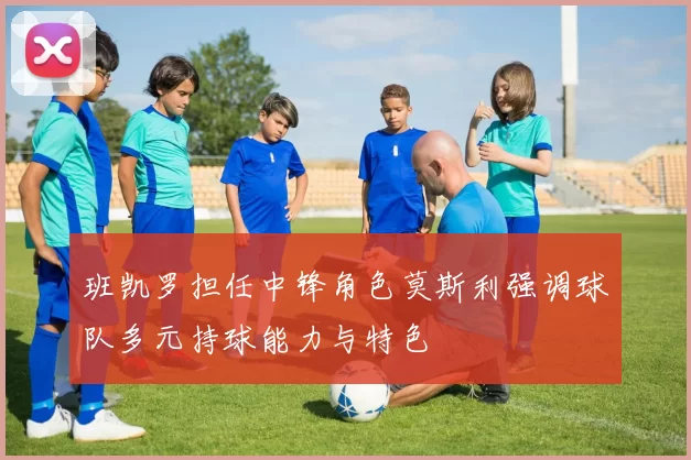 班凯罗担任中锋角色莫斯利强调球队多元持球能力与特色