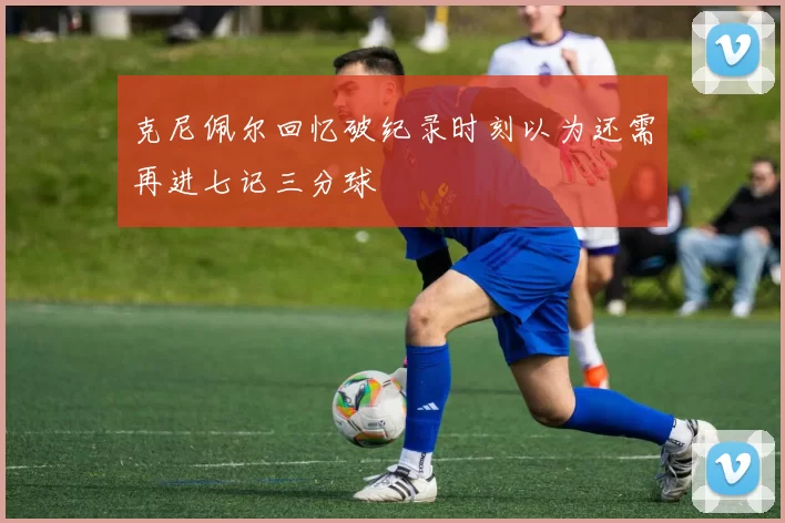 克尼佩尔回忆破纪录时刻以为还需再进七记三分球