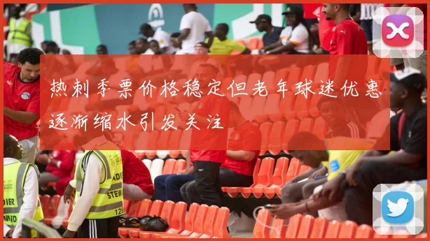 热刺季票价格稳定但老年球迷优惠逐渐缩水引发关注