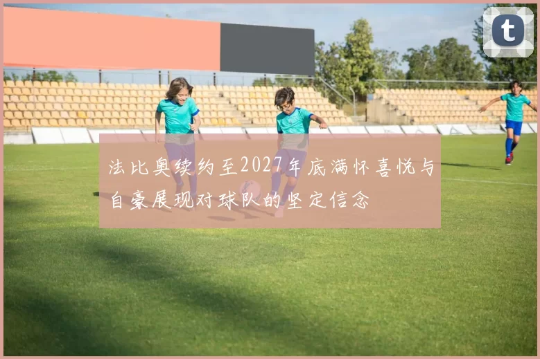 法比奥续约至2027年底满怀喜悦与自豪展现对球队的坚定信念
