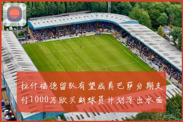 拉什福德留队有望成真巴萨分期支付1000万欧买断球员计划浮出水面