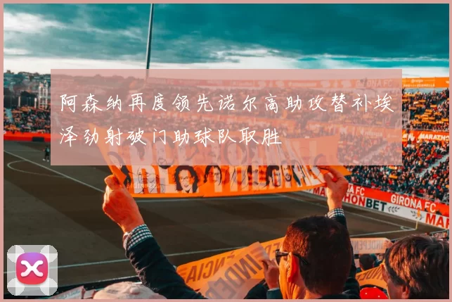 阿森纳再度领先诺尔高助攻替补埃泽劲射破门助球队取胜