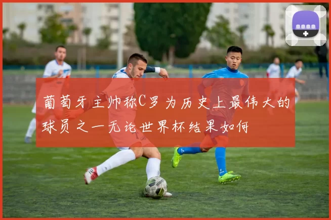 葡萄牙主帅称C罗为历史上最伟大的球员之一无论世界杯结果如何