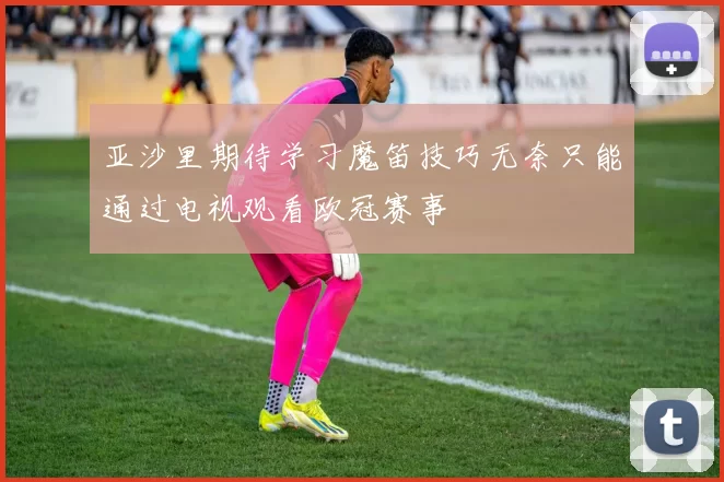 亚沙里期待学习魔笛技巧无奈只能通过电视观看欧冠赛事