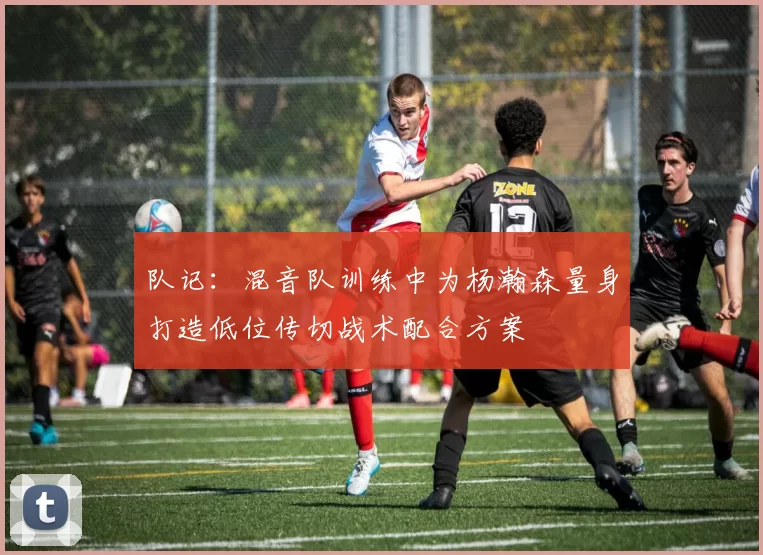 队记：混音队训练中为杨瀚森量身打造低位传切战术配合方案