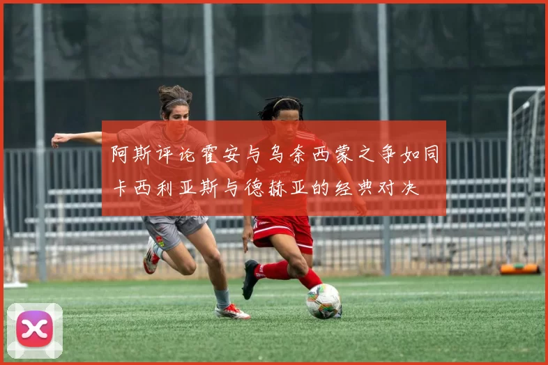 阿斯评论霍安与乌奈西蒙之争如同卡西利亚斯与德赫亚的经典对决