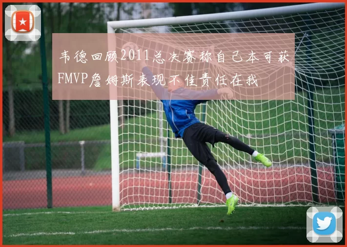 韦德回顾2011总决赛称自己本可获FMVP詹姆斯表现不佳责任在我