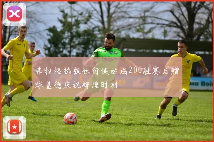 弗拉格执教独行侠达成200胜赛后赠球基德庆祝辉煌时刻