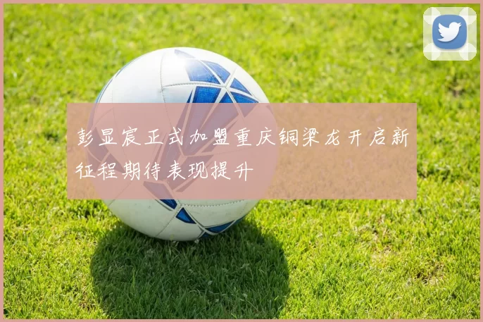 彭显宸正式加盟重庆铜梁龙开启新征程期待表现提升