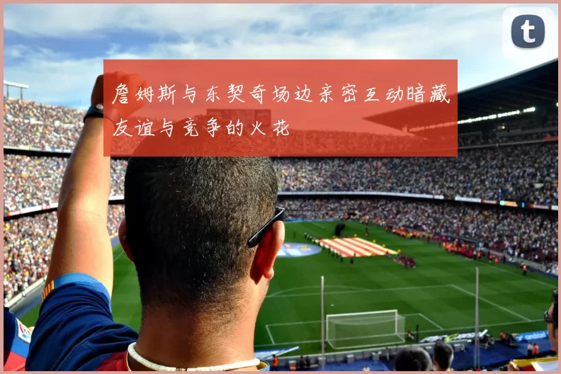 詹姆斯与东契奇场边亲密互动暗藏友谊与竞争的火花