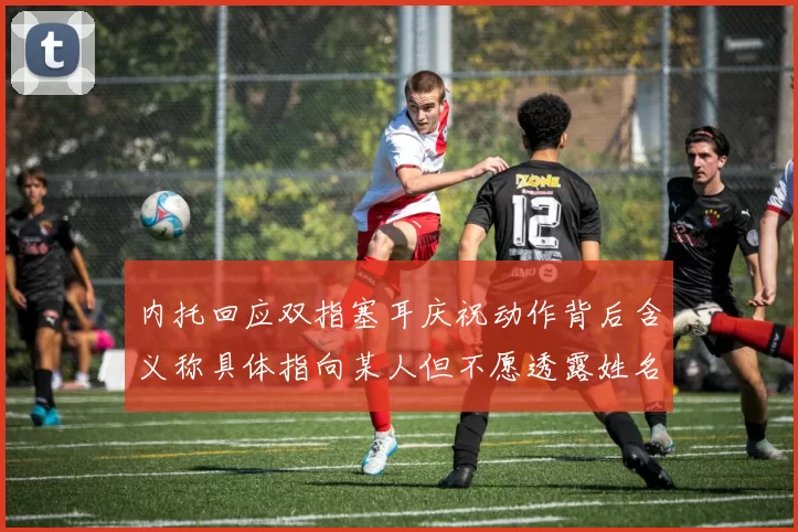 内托回应双指塞耳庆祝动作背后含义称具体指向某人但不愿透露姓名