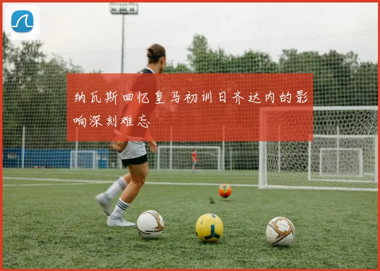 纳瓦斯回忆皇马初训日齐达内的影响深刻难忘