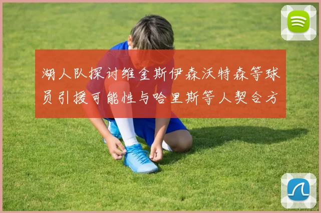 湖人队探讨维金斯伊森沃特森等球员引援可能性与哈里斯等人契合方向