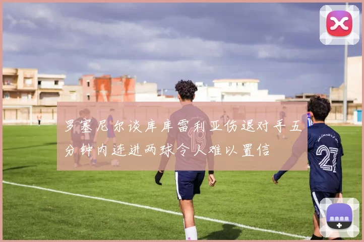 罗塞尼尔谈库库雷利亚伤退对手五分钟内连进两球令人难以置信