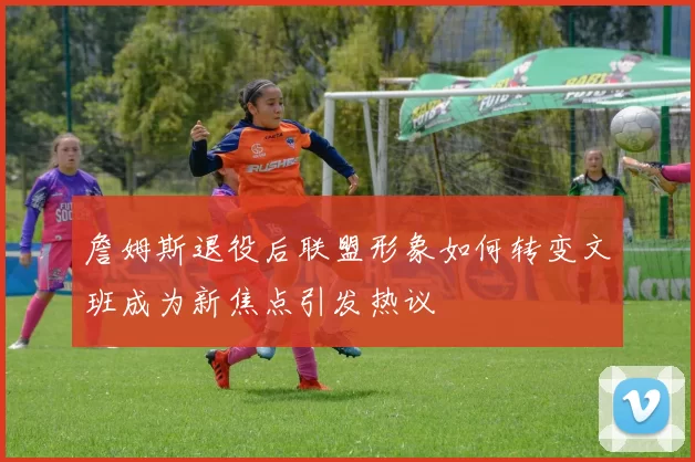 詹姆斯退役后联盟形象如何转变文班成为新焦点引发热议