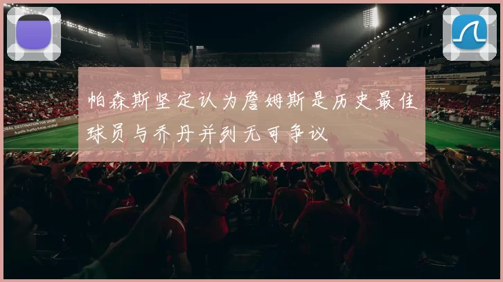 帕森斯坚定认为詹姆斯是历史最佳球员与乔丹并列无可争议