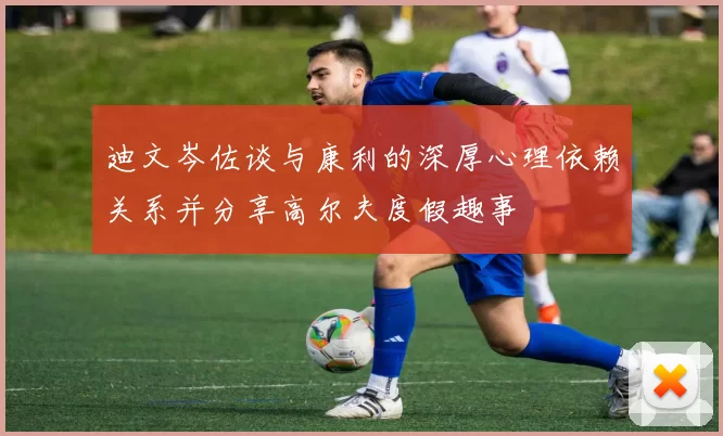 迪文岑佐谈与康利的深厚心理依赖关系并分享高尔夫度假趣事