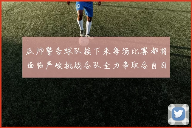 瓜帅警告球队接下来每场比赛都将面临严峻挑战各队全力争取各自目标