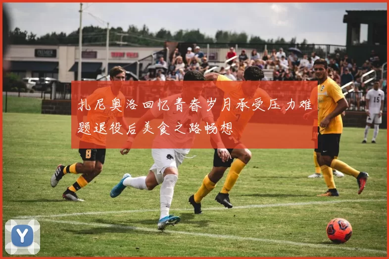 扎尼奥洛回忆青春岁月承受压力难题退役后美食之路畅想