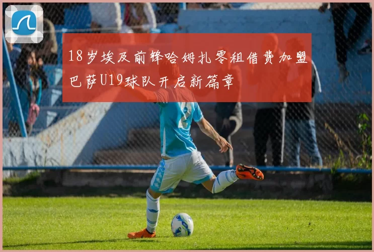 18岁埃及前锋哈姆扎零租借费加盟巴萨U19球队开启新篇章