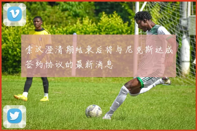 索汉澄清期结束后将与尼克斯达成签约协议的最新消息
