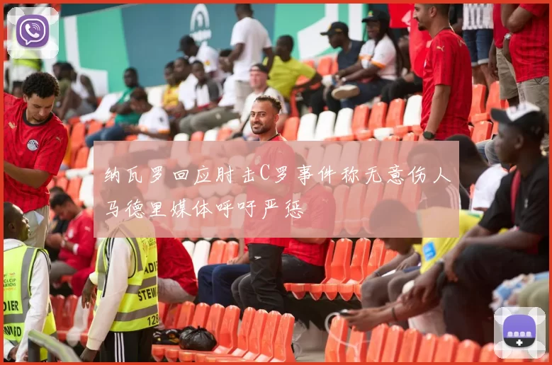 纳瓦罗回应肘击C罗事件称无意伤人马德里媒体呼吁严惩